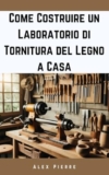 Come Costruire un Laboratorio di Tornitura del Legno a Casa: Una guida fai-da-te per allestire il tuo studio di falegnameria (The Home Woodturning Workshop Series)